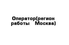 Оператор(регион работы - Москва)